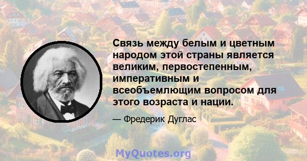 Связь между белым и цветным народом этой страны является великим, первостепенным, императивным и всеобъемлющим вопросом для этого возраста и нации.