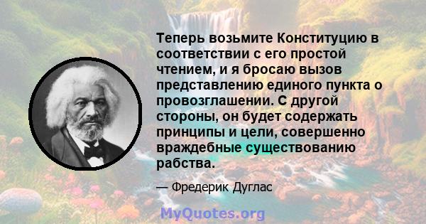 Теперь возьмите Конституцию в соответствии с его простой чтением, и я бросаю вызов представлению единого пункта о провозглашении. С другой стороны, он будет содержать принципы и цели, совершенно враждебные существованию 