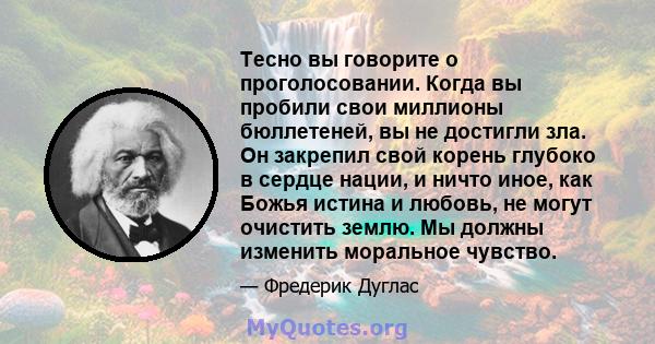 Тесно вы говорите о проголосовании. Когда вы пробили свои миллионы бюллетеней, вы не достигли зла. Он закрепил свой корень глубоко в сердце нации, и ничто иное, как Божья истина и любовь, не могут очистить землю. Мы