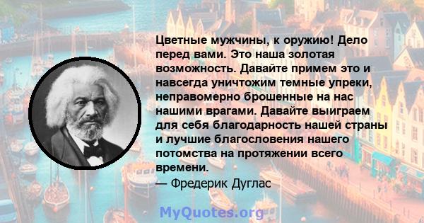 Цветные мужчины, к оружию! Дело перед вами. Это наша золотая возможность. Давайте примем это и навсегда уничтожим темные упреки, неправомерно брошенные на нас нашими врагами. Давайте выиграем для себя благодарность