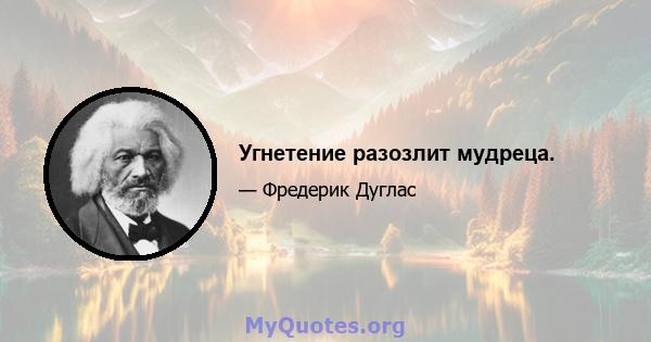 Угнетение разозлит мудреца.