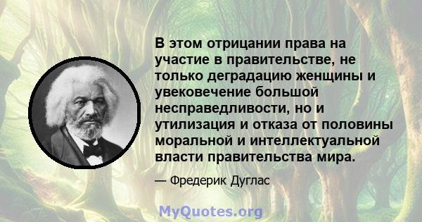 В этом отрицании права на участие в правительстве, не только деградацию женщины и увековечение большой несправедливости, но и утилизация и отказа от половины моральной и интеллектуальной власти правительства мира.