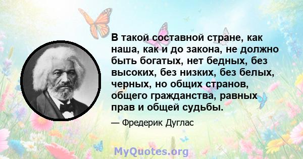 В такой составной стране, как наша, как и до закона, не должно быть богатых, нет бедных, без высоких, без низких, без белых, черных, но общих странов, общего гражданства, равных прав и общей судьбы.