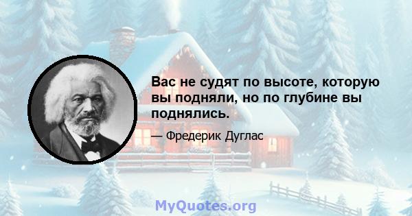 Вас не судят по высоте, которую вы подняли, но по глубине вы поднялись.