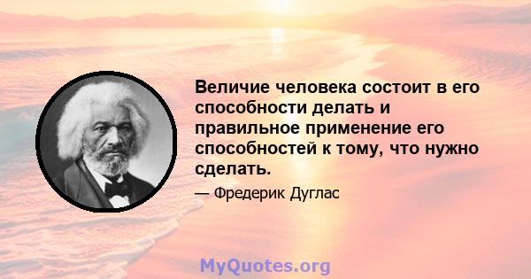 Величие человека состоит в его способности делать и правильное применение его способностей к тому, что нужно сделать.