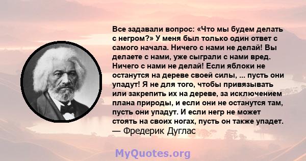 Все задавали вопрос: «Что мы будем делать с негром?» У меня был только один ответ с самого начала. Ничего с нами не делай! Вы делаете с нами, уже сыграли с нами вред. Ничего с нами не делай! Если яблоки не останутся на