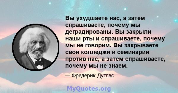 Вы ухудшаете нас, а затем спрашиваете, почему мы деградированы. Вы закрыли наши рты и спрашиваете, почему мы не говорим. Вы закрываете свои колледжи и семинарии против нас, а затем спрашиваете, почему мы не знаем.