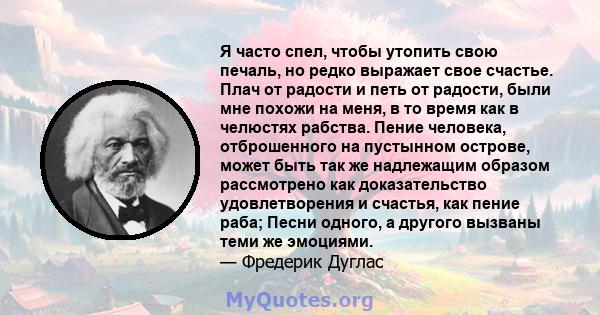 Я часто спел, чтобы утопить свою печаль, но редко выражает свое счастье. Плач от радости и петь от радости, были мне похожи на меня, в то время как в челюстях рабства. Пение человека, отброшенного на пустынном острове,