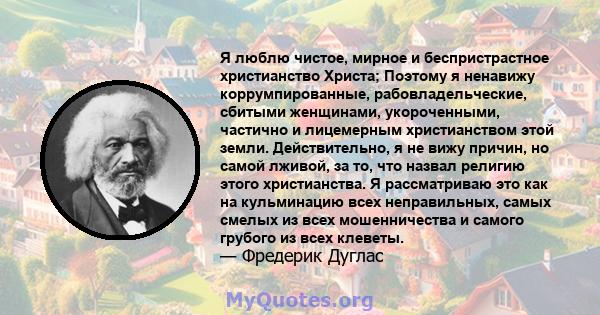 Я люблю чистое, мирное и беспристрастное христианство Христа; Поэтому я ненавижу коррумпированные, рабовладельческие, сбитыми женщинами, укороченными, частично и лицемерным христианством этой земли. Действительно, я не