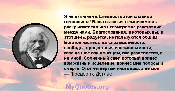 Я не включен в бледность этой славной годовщины! Ваша высокая независимость раскрывает только неизмеримое расстояние между нами. Благословения, в которых вы, в этот день, радуется, не пользуются общим. Богатое