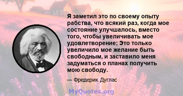 Я заметил это по своему опыту рабства, что всякий раз, когда мое состояние улучшалось, вместо того, чтобы увеличивать мое удовлетворение; Это только увеличило мое желание быть свободным, и заставило меня задуматься о