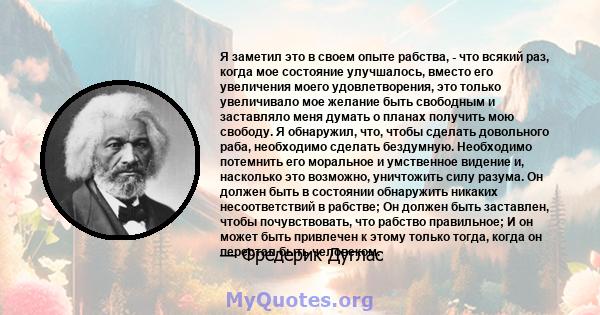 Я заметил это в своем опыте рабства, - что всякий раз, когда мое состояние улучшалось, вместо его увеличения моего удовлетворения, это только увеличивало мое желание быть свободным и заставляло меня думать о планах