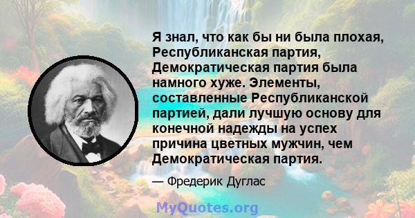 Я знал, что как бы ни была плохая, Республиканская партия, Демократическая партия была намного хуже. Элементы, составленные Республиканской партией, дали лучшую основу для конечной надежды на успех причина цветных