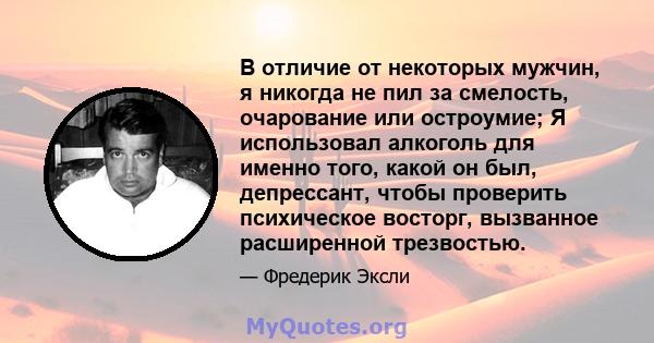 В отличие от некоторых мужчин, я никогда не пил за смелость, очарование или остроумие; Я использовал алкоголь для именно того, какой он был, депрессант, чтобы проверить психическое восторг, вызванное расширенной