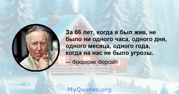 За 66 лет, когда я был жив, не было ни одного часа, одного дня, одного месяца, одного года, когда на нас не было угрозы.