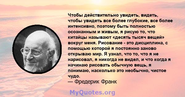 Чтобы действительно увидеть, видеть, чтобы увидеть все более глубокие, все более интенсивно, поэтому быть полностью осознанным и живым, я рисую то, что китайцы называют «десять тысяч вещей» вокруг меня. Рисование - это