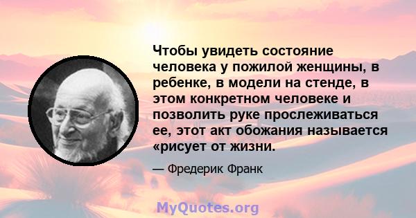 Чтобы увидеть состояние человека у пожилой женщины, в ребенке, в модели на стенде, в этом конкретном человеке и позволить руке прослеживаться ее, этот акт обожания называется «рисует от жизни.