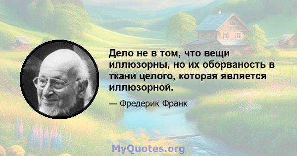 Дело не в том, что вещи иллюзорны, но их оборваность в ткани целого, которая является иллюзорной.