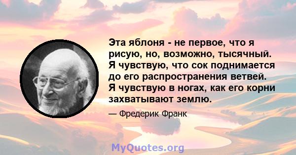 Эта яблоня - не первое, что я рисую, но, возможно, тысячный. Я чувствую, что сок поднимается до его распространения ветвей. Я чувствую в ногах, как его корни захватывают землю.