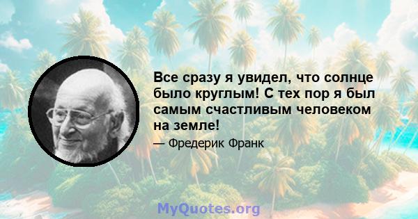 Все сразу я увидел, что солнце было круглым! С тех пор я был самым счастливым человеком на земле!