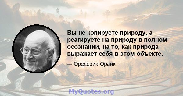 Вы не копируете природу, а реагируете на природу в полном осознании, на то, как природа выражает себя в этом объекте.