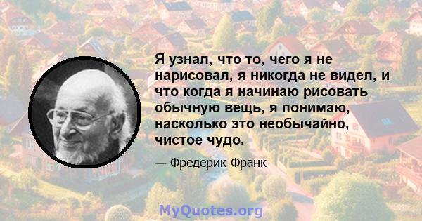 Я узнал, что то, чего я не нарисовал, я никогда не видел, и что когда я начинаю рисовать обычную вещь, я понимаю, насколько это необычайно, чистое чудо.