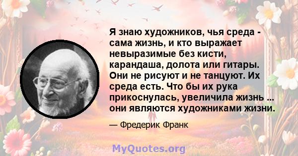 Я знаю художников, чья среда - сама жизнь, и кто выражает невыразимые без кисти, карандаша, долота или гитары. Они не рисуют и не танцуют. Их среда есть. Что бы их рука прикоснулась, увеличила жизнь ... они являются