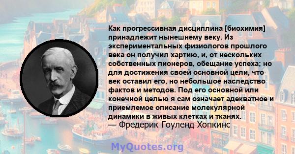 Как прогрессивная дисциплина [биохимия] принадлежит нынешнему веку. Из экспериментальных физиологов прошлого века он получил хартию, и, от нескольких собственных пионеров, обещание успеха; но для достижения своей