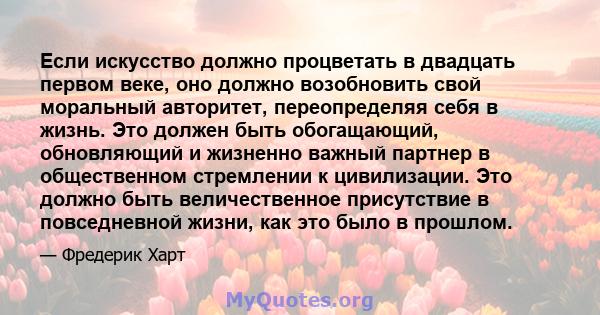 Если искусство должно процветать в двадцать первом веке, оно должно возобновить свой моральный авторитет, переопределяя себя в жизнь. Это должен быть обогащающий, обновляющий и жизненно важный партнер в общественном