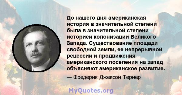 До нашего дня американская история в значительной степени была в значительной степени историей колонизации Великого Запада. Существование площади свободной земли, ее непрерывной рецессии и продвижения американского