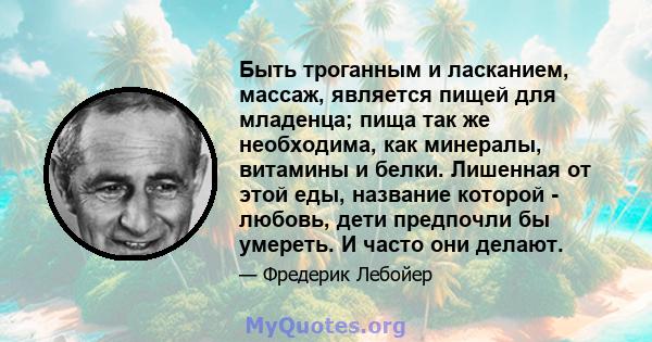 Быть троганным и ласканием, массаж, является пищей для младенца; пища так же необходима, как минералы, витамины и белки. Лишенная от этой еды, название которой - любовь, дети предпочли бы умереть. И часто они делают.