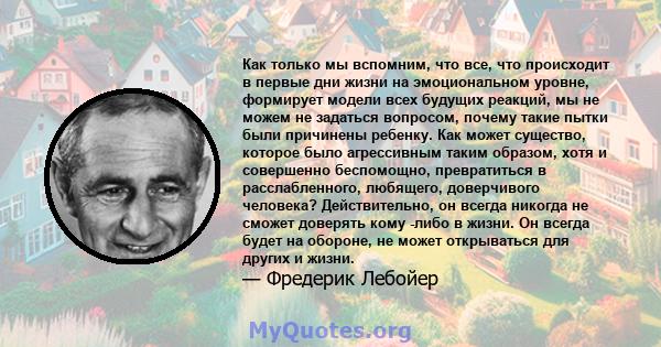 Как только мы вспомним, что все, что происходит в первые дни жизни на эмоциональном уровне, формирует модели всех будущих реакций, мы не можем не задаться вопросом, почему такие пытки были причинены ребенку. Как может