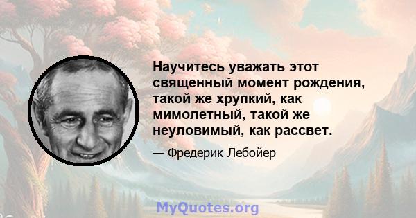 Научитесь уважать этот священный момент рождения, такой же хрупкий, как мимолетный, такой же неуловимый, как рассвет.