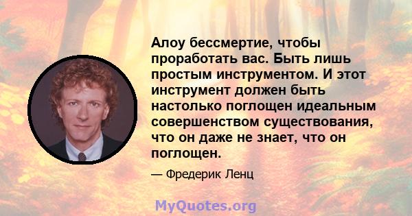 Алоу бессмертие, чтобы проработать вас. Быть лишь простым инструментом. И этот инструмент должен быть настолько поглощен идеальным совершенством существования, что он даже не знает, что он поглощен.