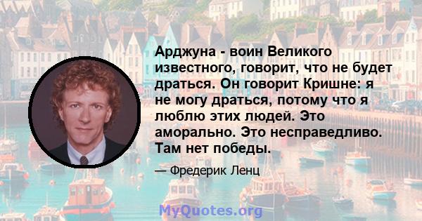 Арджуна - воин Великого известного, говорит, что не будет драться. Он говорит Кришне: я не могу драться, потому что я люблю этих людей. Это аморально. Это несправедливо. Там нет победы.