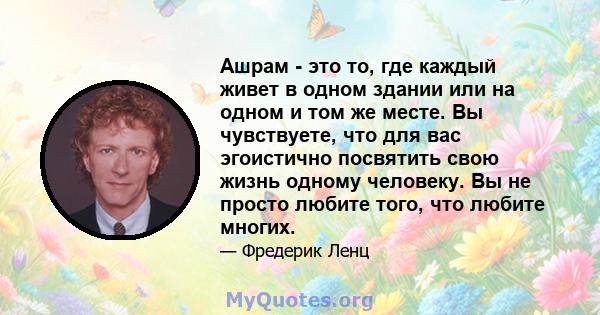 Ашрам - это то, где каждый живет в одном здании или на одном и том же месте. Вы чувствуете, что для вас эгоистично посвятить свою жизнь одному человеку. Вы не просто любите того, что любите многих.