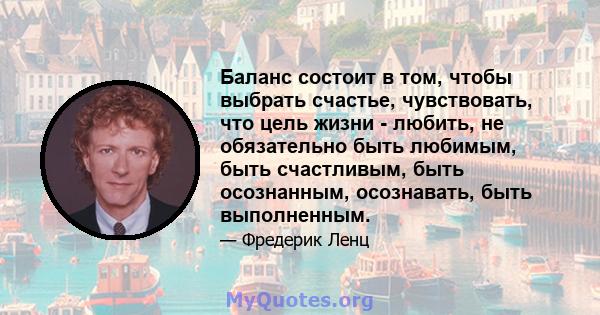 Баланс состоит в том, чтобы выбрать счастье, чувствовать, что цель жизни - любить, не обязательно быть любимым, быть счастливым, быть осознанным, осознавать, быть выполненным.