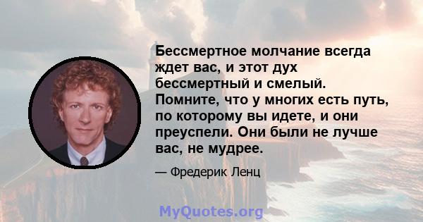 Бессмертное молчание всегда ждет вас, и этот дух бессмертный и смелый. Помните, что у многих есть путь, по которому вы идете, и они преуспели. Они были не лучше вас, не мудрее.