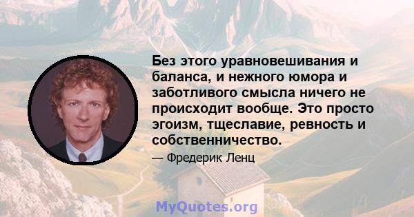 Без этого уравновешивания и баланса, и нежного юмора и заботливого смысла ничего не происходит вообще. Это просто эгоизм, тщеславие, ревность и собственничество.