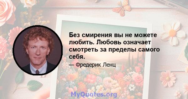 Без смирения вы не можете любить. Любовь означает смотреть за пределы самого себя.