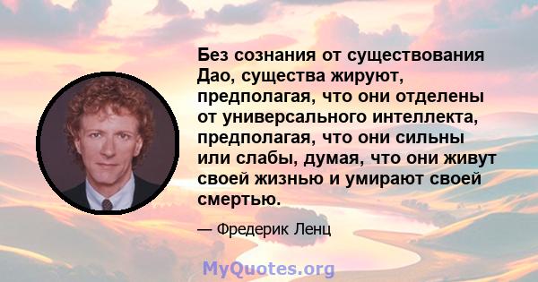 Без сознания от существования Дао, существа жируют, предполагая, что они отделены от универсального интеллекта, предполагая, что они сильны или слабы, думая, что они живут своей жизнью и умирают своей смертью.