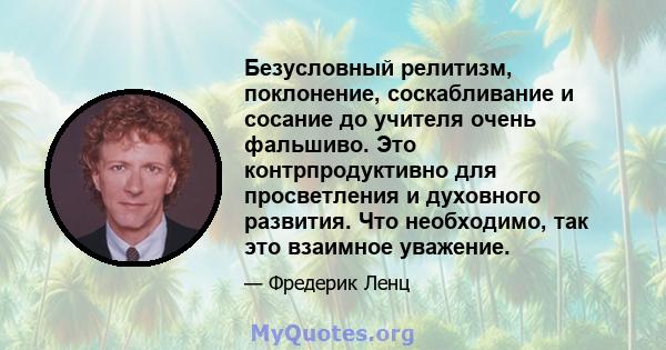 Безусловный релитизм, поклонение, соскабливание и сосание до учителя очень фальшиво. Это контрпродуктивно для просветления и духовного развития. Что необходимо, так это взаимное уважение.