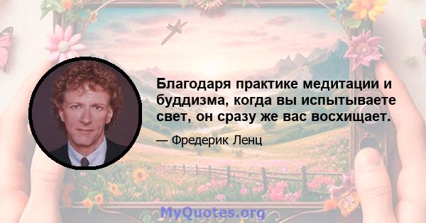 Благодаря практике медитации и буддизма, когда вы испытываете свет, он сразу же вас восхищает.