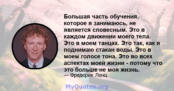 Большая часть обучения, которое я занимаюсь, не является словесным. Это в каждом движении моего тела. Это в моем танцах. Это так, как я поднимаю стакан воды. Это в моем голосе тона. Это во всех аспектах моей жизни -