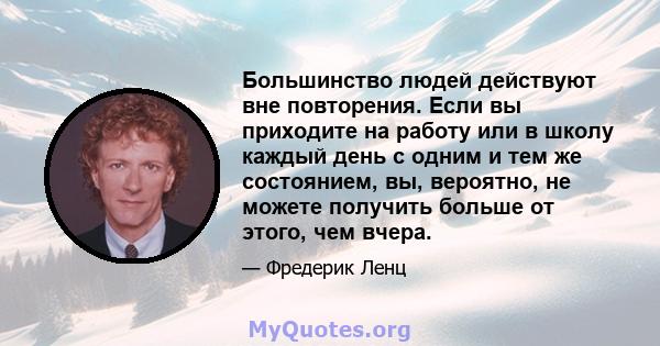 Большинство людей действуют вне повторения. Если вы приходите на работу или в школу каждый день с одним и тем же состоянием, вы, вероятно, не можете получить больше от этого, чем вчера.