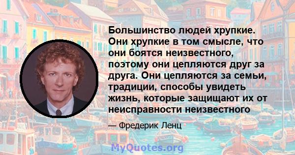 Большинство людей хрупкие. Они хрупкие в том смысле, что они боятся неизвестного, поэтому они цепляются друг за друга. Они цепляются за семьи, традиции, способы увидеть жизнь, которые защищают их от неисправности