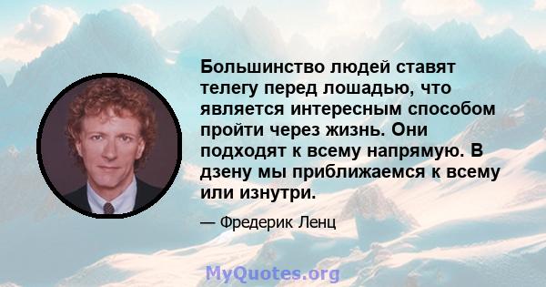 Большинство людей ставят телегу перед лошадью, что является интересным способом пройти через жизнь. Они подходят к всему напрямую. В дзену мы приближаемся к всему или изнутри.