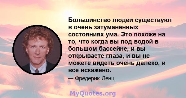 Большинство людей существуют в очень затуманенных состояниях ума. Это похоже на то, что когда вы под водой в большом бассейне, и вы открываете глаза, и вы не можете видеть очень далеко, и все искажено.