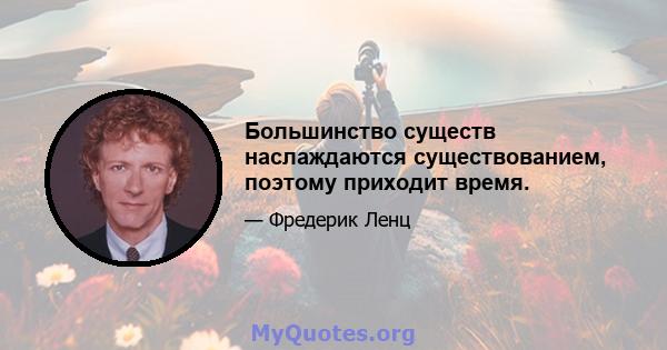 Большинство существ наслаждаются существованием, поэтому приходит время.