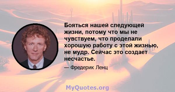 Бояться нашей следующей жизни, потому что мы не чувствуем, что проделали хорошую работу с этой жизнью, не мудр. Сейчас это создает несчастье.